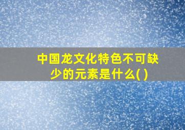 中国龙文化特色不可缺少的元素是什么( )